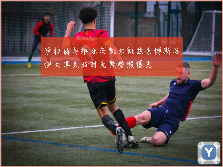 萨拉赫与维尔茨凯尔凯兹索博斯洛伊共享美好时光聚餐照曝光