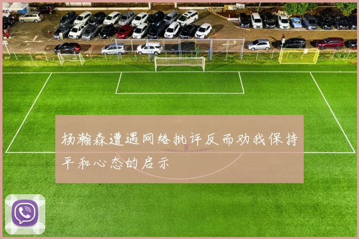 杨瀚森遭遇网络批评反而劝我保持平和心态的启示