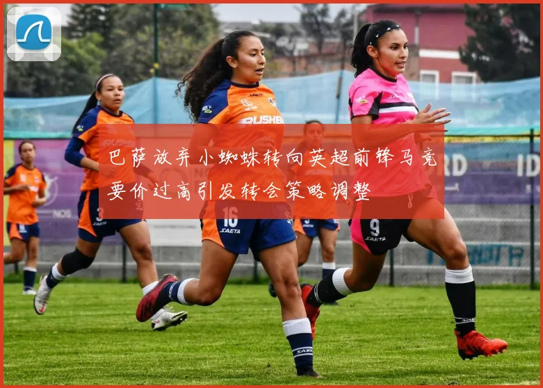 巴萨放弃小蜘蛛转向英超前锋马竞要价过高引发转会策略调整