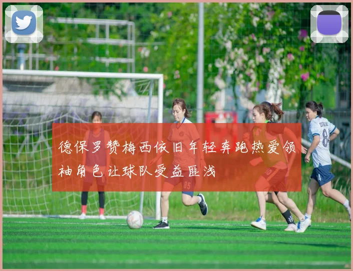 德保罗赞梅西依旧年轻奔跑热爱领袖角色让球队受益匪浅