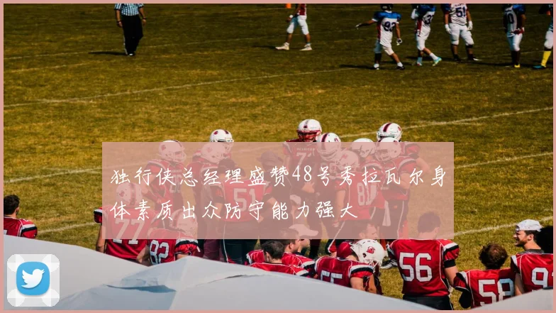 独行侠总经理盛赞48号秀拉瓦尔身体素质出众防守能力强大