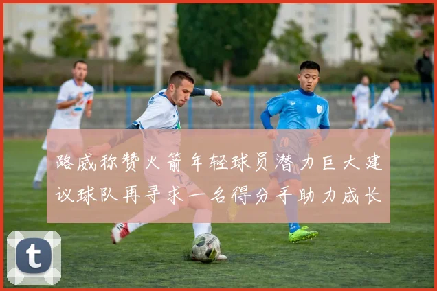 路威称赞火箭年轻球员潜力巨大建议球队再寻求一名得分手助力成长