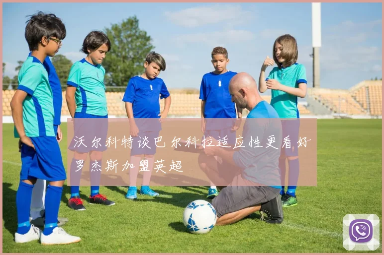 沃尔科特谈巴尔科拉适应性更看好罗杰斯加盟英超
