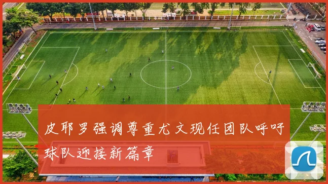 皮耶罗强调尊重尤文现任团队呼吁球队迎接新篇章