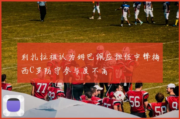 利扎拉祖认为姆巴佩应担任中锋梅西C罗防守参与度不高