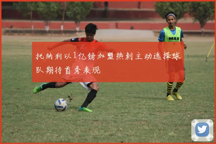 托纳利以1亿镑加盟热刺主动选择球队期待首秀表现