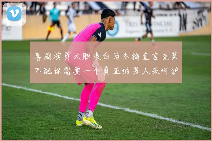 喜剧演员大胆表白马冬梅直言克莱不配你需要一个真正的男人来呵护你