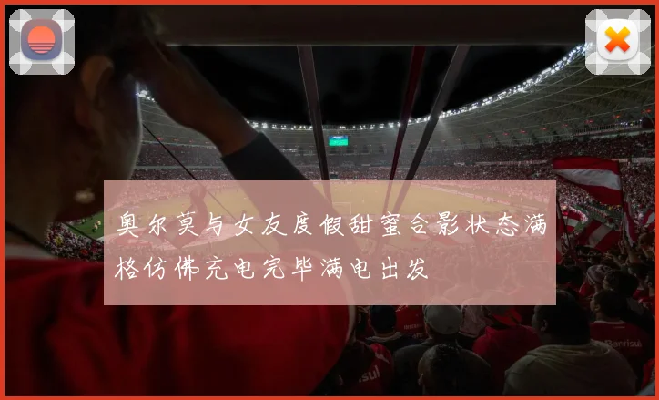 奥尔莫与女友度假甜蜜合影状态满格仿佛充电完毕满电出发