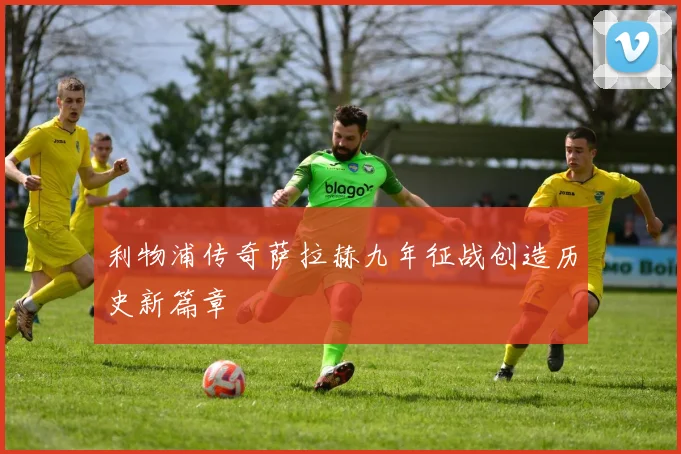 利物浦传奇萨拉赫九年征战创造历史新篇章