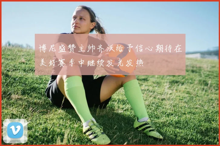 博尼盛赞主帅齐沃给予信心期待在美好赛季中继续发光发热