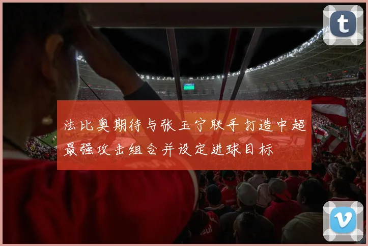 法比奥期待与张玉宁联手打造中超最强攻击组合并设定进球目标