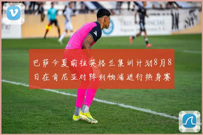 巴萨今夏前往英格兰集训计划8月8日在肯尼亚对阵利物浦进行热身赛