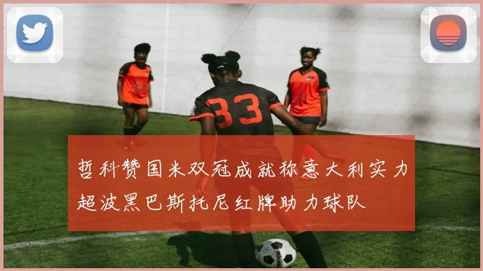 哲科赞国米双冠成就称意大利实力超波黑巴斯托尼红牌助力球队