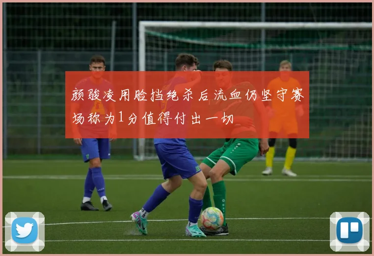 颜骏凌用脸挡绝杀后流血仍坚守赛场称为1分值得付出一切