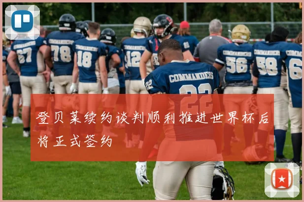 登贝莱续约谈判顺利推进世界杯后将正式签约