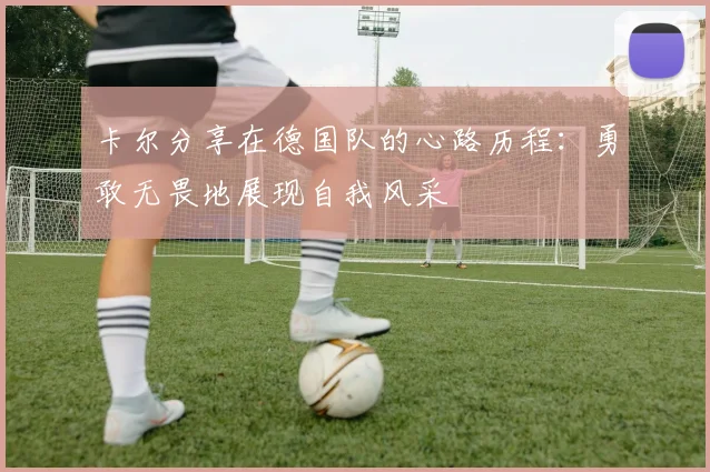卡尔分享在德国队的心路历程：勇敢无畏地展现自我风采