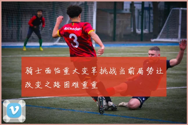 骑士面临重大变革挑战当前局势让改变之路困难重重