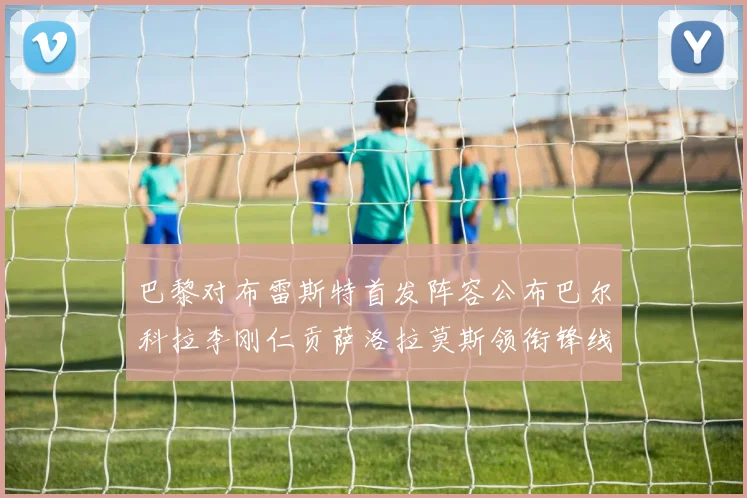 巴黎对布雷斯特首发阵容公布巴尔科拉李刚仁贡萨洛拉莫斯领衔锋线