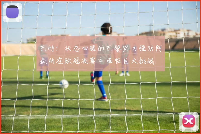 巴特：状态回暖的巴黎实力强劲阿森纳在欧冠决赛中面临巨大挑战