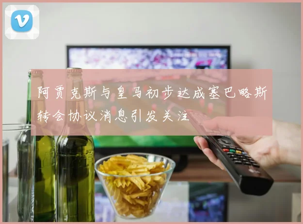 阿贾克斯与皇马初步达成塞巴略斯转会协议消息引发关注